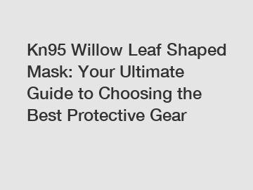 Kn95 Willow Leaf Shaped Mask: Your Ultimate Guide to Choosing the Best Protective Gear