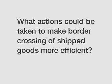 What actions could be taken to make border crossing of shipped goods more efficient?