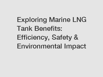 Exploring Marine LNG Tank Benefits: Efficiency, Safety & Environmental Impact