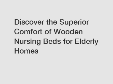 Discover the Superior Comfort of Wooden Nursing Beds for Elderly Homes