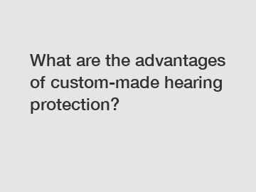 What are the advantages of custom-made hearing protection?