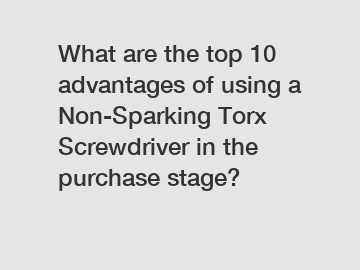 What are the top 10 advantages of using a Non-Sparking Torx Screwdriver in the purchase stage?