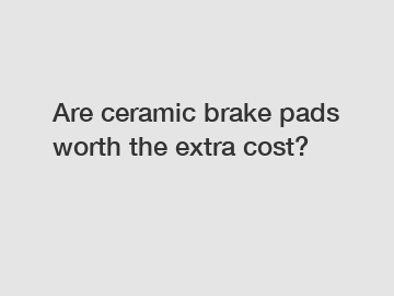 Are ceramic brake pads worth the extra cost?