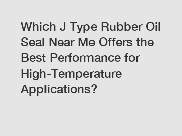 Which J Type Rubber Oil Seal Near Me Offers the Best Performance for High-Temperature Applications?