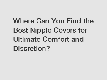 Where Can You Find the Best Nipple Covers for Ultimate Comfort and Discretion?