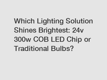 Which Lighting Solution Shines Brightest: 24v 300w COB LED Chip or Traditional Bulbs?