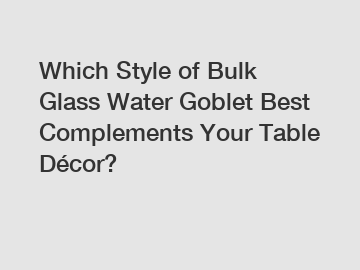 Which Style of Bulk Glass Water Goblet Best Complements Your Table Décor?