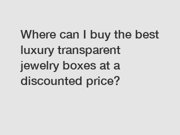 Where can I buy the best luxury transparent jewelry boxes at a discounted price?
