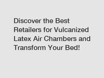 Discover the Best Retailers for Vulcanized Latex Air Chambers and Transform Your Bed!