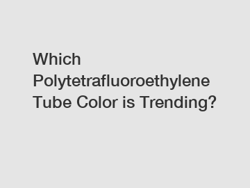 Which Polytetrafluoroethylene Tube Color is Trending?
