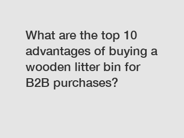 What are the top 10 advantages of buying a wooden litter bin for B2B purchases?