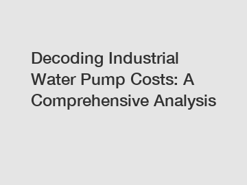 Decoding Industrial Water Pump Costs: A Comprehensive Analysis