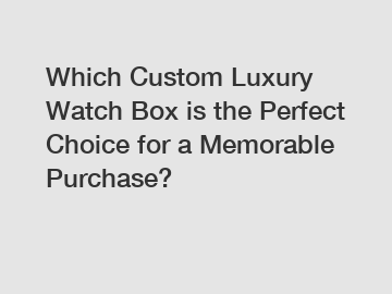 Which Custom Luxury Watch Box is the Perfect Choice for a Memorable Purchase?