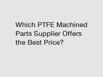 Which PTFE Machined Parts Supplier Offers the Best Price?