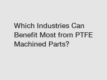 Which Industries Can Benefit Most from PTFE Machined Parts?