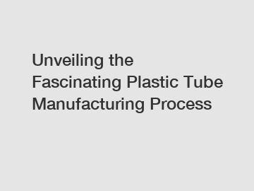 Unveiling the Fascinating Plastic Tube Manufacturing Process
