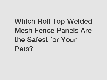 Which Roll Top Welded Mesh Fence Panels Are the Safest for Your Pets?