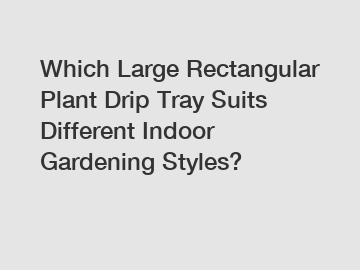 Which Large Rectangular Plant Drip Tray Suits Different Indoor Gardening Styles?