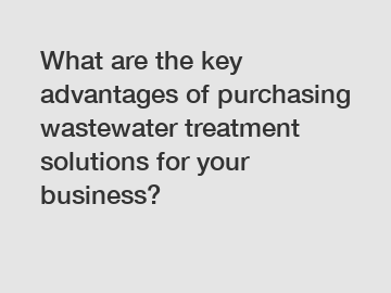 What are the key advantages of purchasing wastewater treatment solutions for your business?