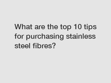 What are the top 10 tips for purchasing stainless steel fibres?