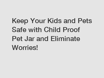 Keep Your Kids and Pets Safe with Child Proof Pet Jar and Eliminate Worries!