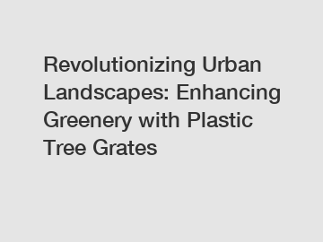 Revolutionizing Urban Landscapes: Enhancing Greenery with Plastic Tree Grates