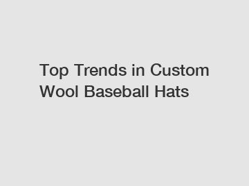 Top Trends in Custom Wool Baseball Hats