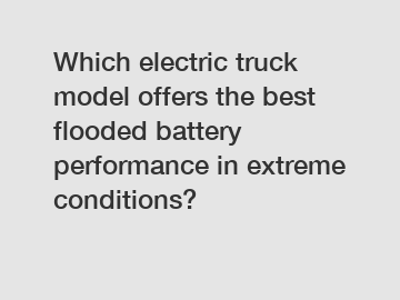 Which electric truck model offers the best flooded battery performance in extreme conditions?