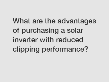 What are the advantages of purchasing a solar inverter with reduced clipping performance?