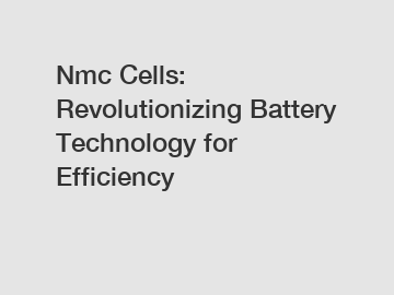 Nmc Cells: Revolutionizing Battery Technology for Efficiency
