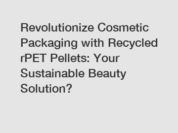 Revolutionize Cosmetic Packaging with Recycled rPET Pellets: Your Sustainable Beauty Solution?