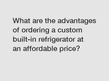 What are the advantages of ordering a custom built-in refrigerator at an affordable price?