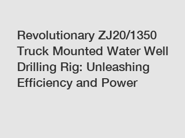 Revolutionary ZJ20/1350 Truck Mounted Water Well Drilling Rig: Unleashing Efficiency and Power