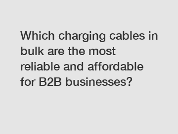 Which charging cables in bulk are the most reliable and affordable for B2B businesses?