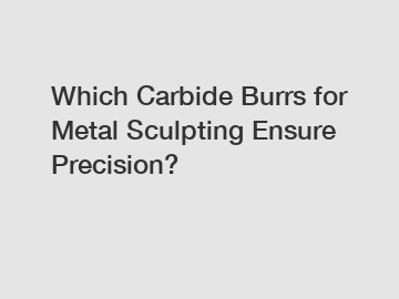 Which Carbide Burrs for Metal Sculpting Ensure Precision?