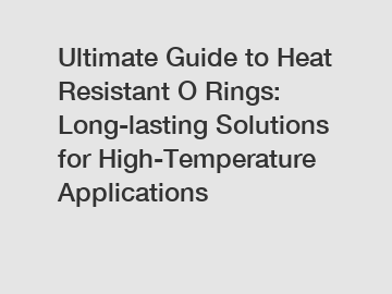 Ultimate Guide to Heat Resistant O Rings: Long-lasting Solutions for High-Temperature Applications