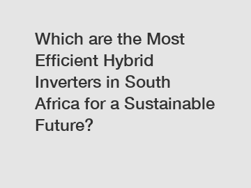 Which are the Most Efficient Hybrid Inverters in South Africa for a Sustainable Future?