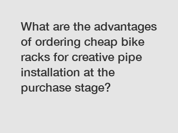 What are the advantages of ordering cheap bike racks for creative pipe installation at the purchase stage?