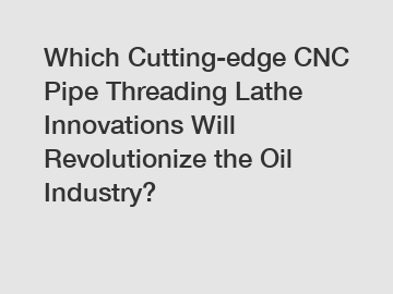 Which Cutting-edge CNC Pipe Threading Lathe Innovations Will Revolutionize the Oil Industry?