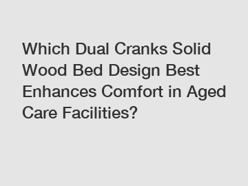 Which Dual Cranks Solid Wood Bed Design Best Enhances Comfort in Aged Care Facilities?