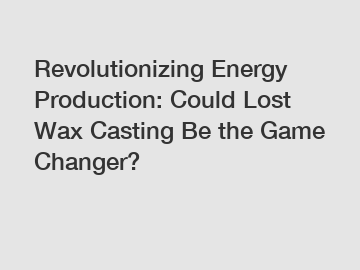 Revolutionizing Energy Production: Could Lost Wax Casting Be the Game Changer?