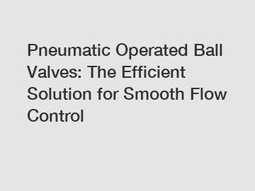 Pneumatic Operated Ball Valves: The Efficient Solution for Smooth Flow Control