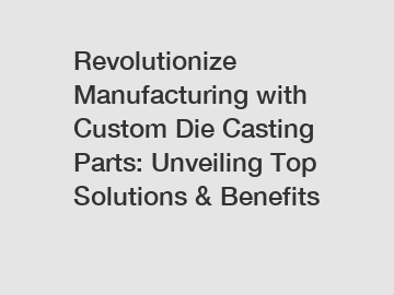 Revolutionize Manufacturing with Custom Die Casting Parts: Unveiling Top Solutions & Benefits